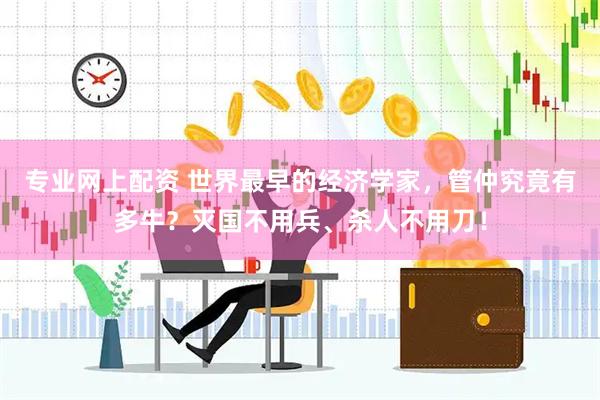 专业网上配资 世界最早的经济学家，管仲究竟有多牛？灭国不用兵、杀人不用刀！
