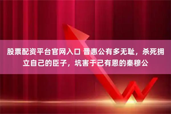 股票配资平台官网入口 晋惠公有多无耻,杀死拥立自己的臣子,坑害于己有恩的秦穆公