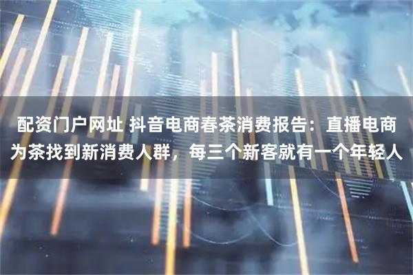 配资门户网址 抖音电商春茶消费报告：直播电商为茶找到新消费人群，每三个新客就有一个年轻人