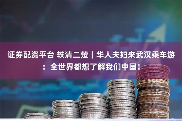 证券配资平台 轶清二楚｜华人夫妇来武汉乘车游：全世界都想了解我们中国！