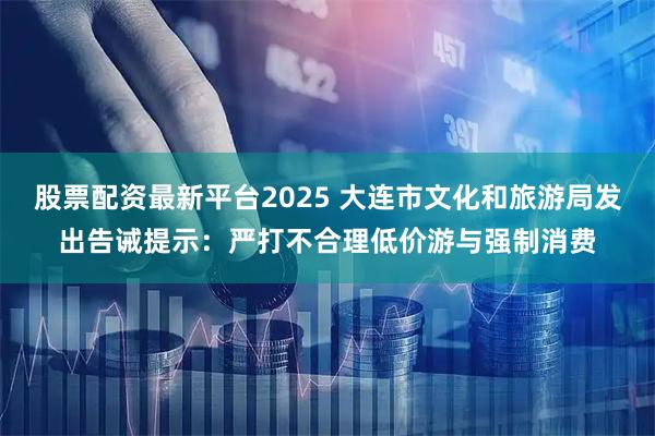 股票配资最新平台2025 大连市文化和旅游局发出告诫提示:严打不合理低价游与强制消费