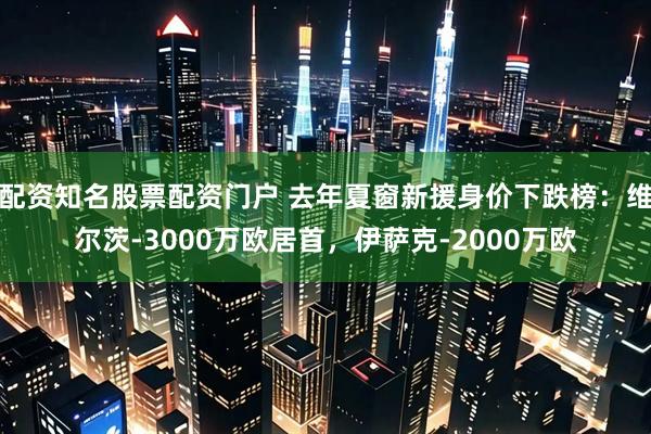 配资知名股票配资门户 去年夏窗新援身价下跌榜:维尔茨-3000万欧居首,伊萨克-2000万欧