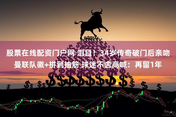 股票在线配资门户网 泪目!34岁传奇破门后亲吻曼联队徽+拼到抽筋 球迷不舍高喊:再留1年