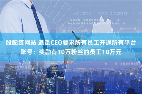 股配资网站 追觅CEO要求所有员工开通所有平台账号：奖励有10万粉丝的员工10万元