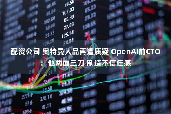 配资公司 奥特曼人品再遭质疑 OpenAI前CTO：他两面三刀 制造不信任感