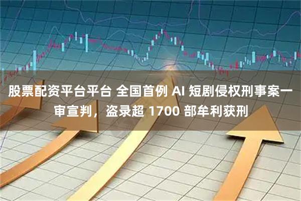 股票配资平台平台 全国首例 AI 短剧侵权刑事案一审宣判，盗录超 1700 部牟利获刑