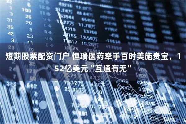 短期股票配资门户 恒瑞医药牵手百时美施贵宝，152亿美元“互通有无”