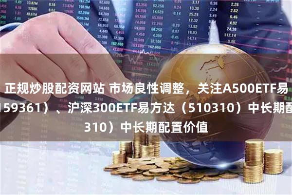 正规炒股配资网站 市场良性调整，关注A500ETF易方达（159361）、沪深300ETF易方达（510310）中长期配置价值