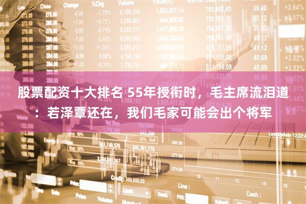 股票配资十大排名 55年授衔时，毛主席流泪道：若泽覃还在，我们毛家可能会出个将军