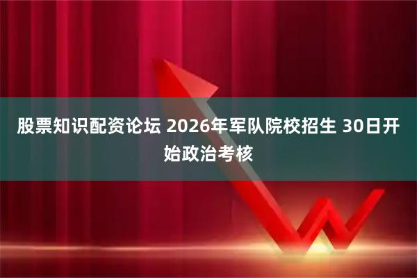 股票知识配资论坛 2026年军队院校招生 30日开始政治考核