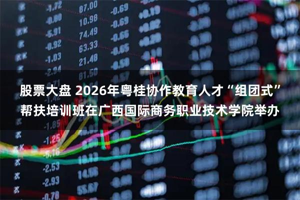 股票大盘 2026年粤桂协作教育人才“组团式”帮扶培训班在广西国际商务职业技术学院举办