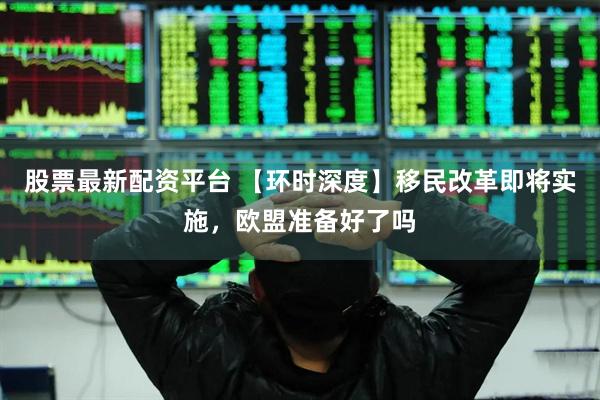 股票最新配资平台 【环时深度】移民改革即将实施，欧盟准备好了吗