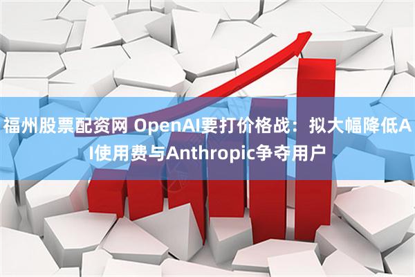 福州股票配资网 OpenAI要打价格战：拟大幅降低AI使用费与Anthropic争夺用户