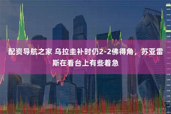配资导航之家 乌拉圭补时仍2-2佛得角，苏亚雷斯在看台上有些着急