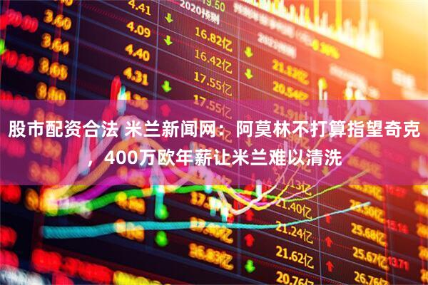 股市配资合法 米兰新闻网：阿莫林不打算指望奇克，400万欧年薪让米兰难以清洗