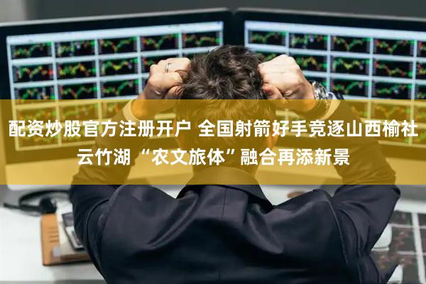 配资炒股官方注册开户 全国射箭好手竞逐山西榆社云竹湖 “农文旅体”融合再添新景