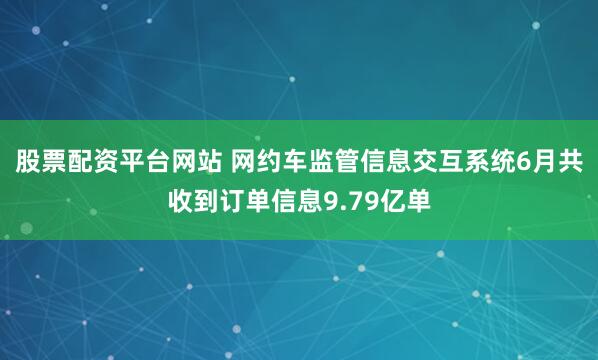 股票配资平台网站 网约车监管信息交互系统6月共收到订单信息9.79亿单
