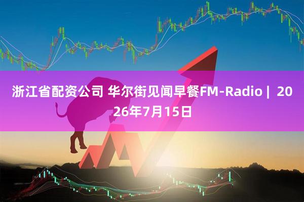 浙江省配资公司 华尔街见闻早餐FM-Radio |  2026年7月15日