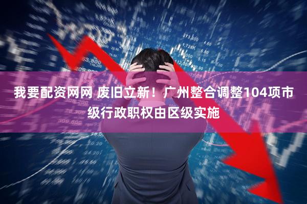 我要配资网网 废旧立新！广州整合调整104项市级行政职权由区级实施