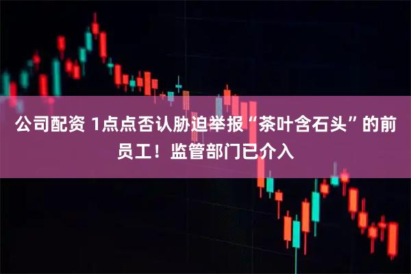 公司配资 1点点否认胁迫举报“茶叶含石头”的前员工！监管部门已介入